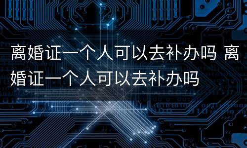 离婚证一个人可以去补办吗 离婚证一个人可以去补办吗