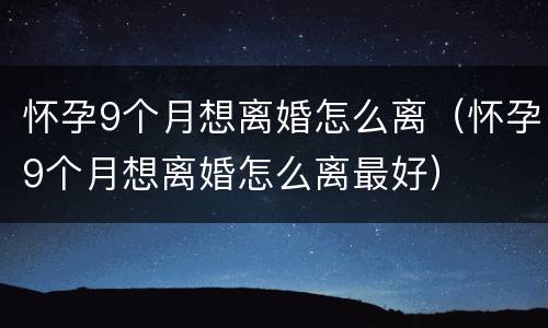 怀孕9个月想离婚怎么离（怀孕9个月想离婚怎么离最好）