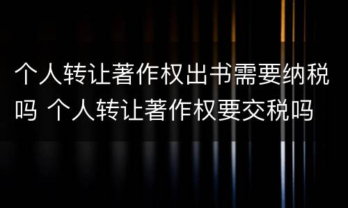个人转让著作权出书需要纳税吗 个人转让著作权要交税吗