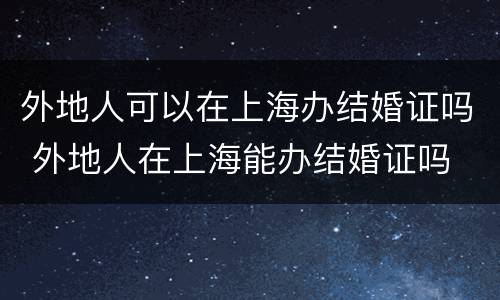 外地人可以在上海办结婚证吗 外地人在上海能办结婚证吗