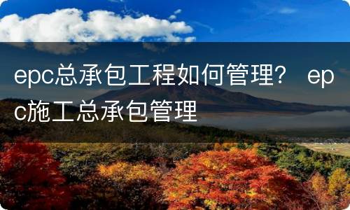 epc总承包工程如何管理？ epc施工总承包管理
