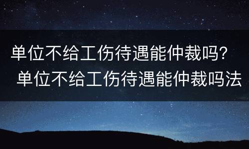 单位不给工伤待遇能仲裁吗？ 单位不给工伤待遇能仲裁吗法律