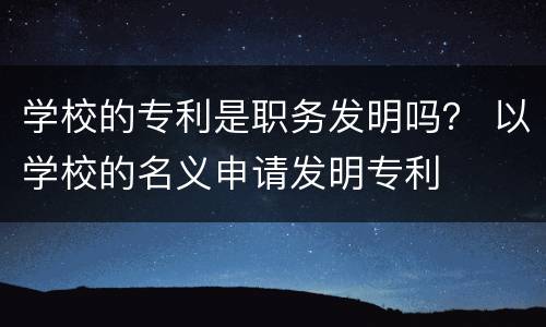学校的专利是职务发明吗？ 以学校的名义申请发明专利