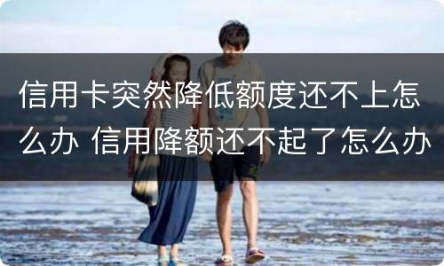 信用卡突然降低额度还不上怎么办 信用降额还不起了怎么办