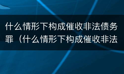 什么情形下构成催收非法债务罪（什么情形下构成催收非法债务罪行为）