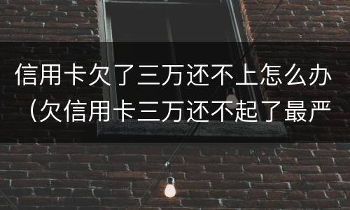 信用卡欠了三万还不上怎么办（欠信用卡三万还不起了最严重的后果会怎么样）