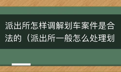 派出所怎样调解划车案件是合法的（派出所一般怎么处理划车案件）
