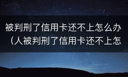 被判刑了信用卡还不上怎么办（人被判刑了信用卡还不上怎么办）