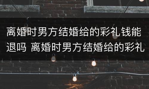 离婚时男方结婚给的彩礼钱能退吗 离婚时男方结婚给的彩礼钱能退吗