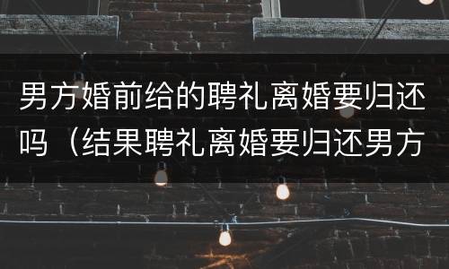 男方婚前给的聘礼离婚要归还吗（结果聘礼离婚要归还男方么?）