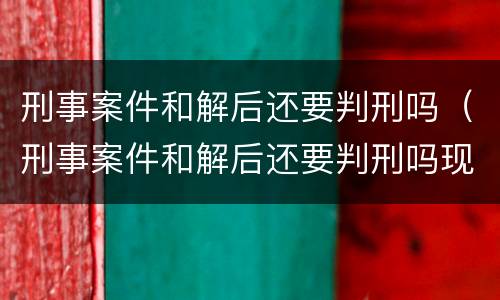 刑事案件和解后还要判刑吗（刑事案件和解后还要判刑吗现在）