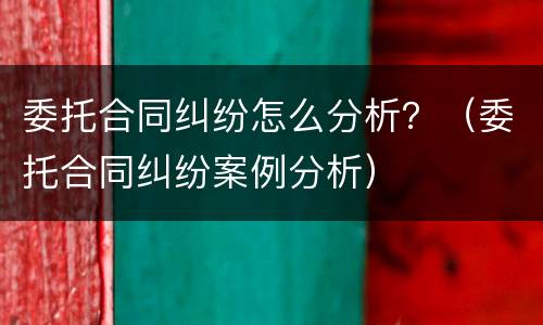 委托合同纠纷怎么分析？（委托合同纠纷案例分析）
