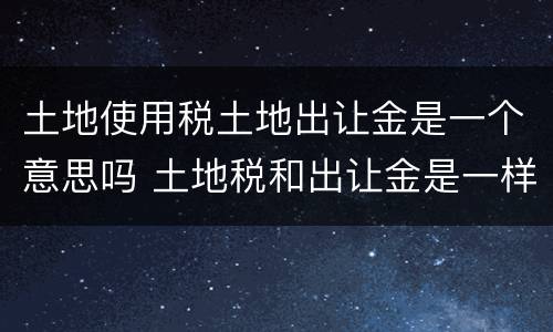 土地使用税土地出让金是一个意思吗 土地税和出让金是一样吗
