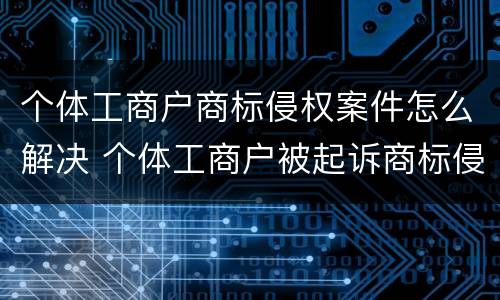 个体工商户商标侵权案件怎么解决 个体工商户被起诉商标侵权怎么办