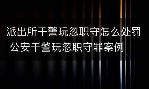 派出所干警玩忽职守怎么处罚 公安干警玩忽职守罪案例