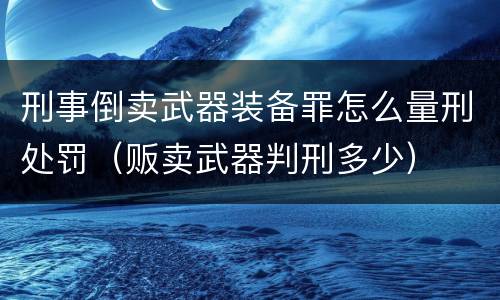 刑事倒卖武器装备罪怎么量刑处罚（贩卖武器判刑多少）