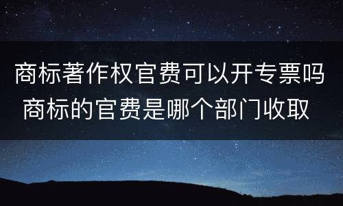 商标著作权官费可以开专票吗 商标的官费是哪个部门收取