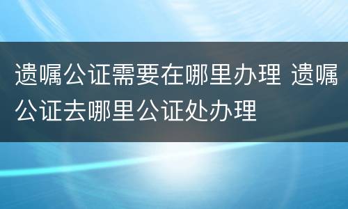 遗嘱公证需要在哪里办理 遗嘱公证去哪里公证处办理