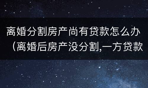 离婚分割房产尚有贷款怎么办（离婚后房产没分割,一方贷款另一方能起诉吗）