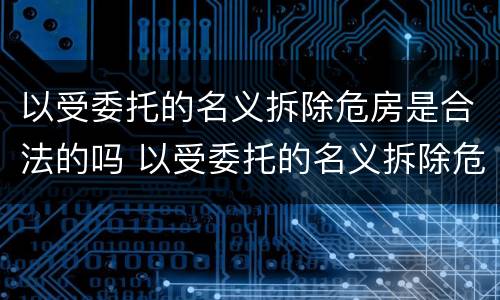 以受委托的名义拆除危房是合法的吗 以受委托的名义拆除危房是合法的吗为什么
