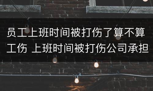 员工上班时间被打伤了算不算工伤 上班时间被打伤公司承担什么责任