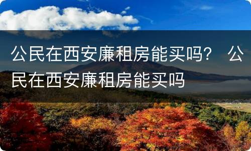公民在西安廉租房能买吗？ 公民在西安廉租房能买吗