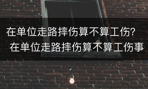在单位走路摔伤算不算工伤？ 在单位走路摔伤算不算工伤事故
