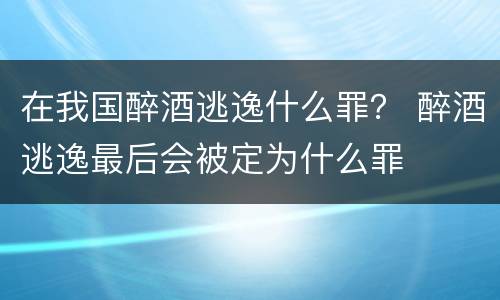 在我国醉酒逃逸什么罪？ 醉酒逃逸最后会被定为什么罪