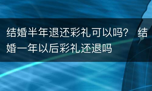 结婚半年退还彩礼可以吗？ 结婚一年以后彩礼还退吗