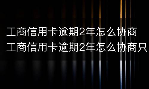 工商信用卡逾期2年怎么协商 工商信用卡逾期2年怎么协商只还本金