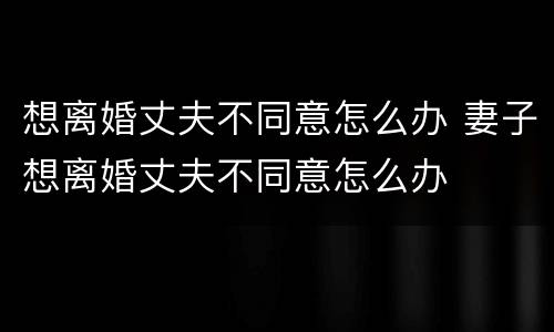 想离婚丈夫不同意怎么办 妻子想离婚丈夫不同意怎么办