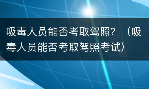 吸毒人员能否考取驾照？（吸毒人员能否考取驾照考试）