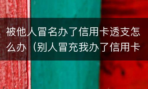 被他人冒名办了信用卡透支怎么办（别人冒充我办了信用卡怎么办）