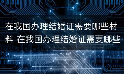 在我国办理结婚证需要哪些材料 在我国办理结婚证需要哪些材料和证件