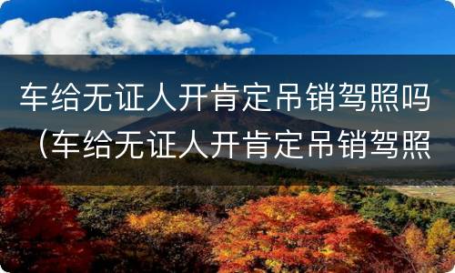 车给无证人开肯定吊销驾照吗（车给无证人开肯定吊销驾照吗,是需要重考吗）