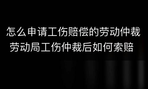 怎么申请工伤赔偿的劳动仲裁 劳动局工伤仲裁后如何索赔