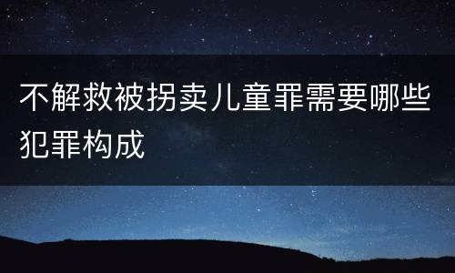 不解救被拐卖儿童罪需要哪些犯罪构成