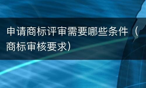 申请商标评审需要哪些条件（商标审核要求）