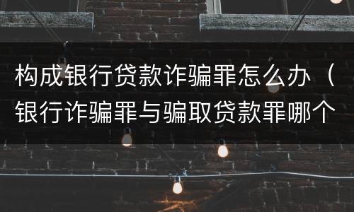 构成银行贷款诈骗罪怎么办（银行诈骗罪与骗取贷款罪哪个严重）