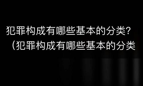 犯罪构成有哪些基本的分类？（犯罪构成有哪些基本的分类方法）