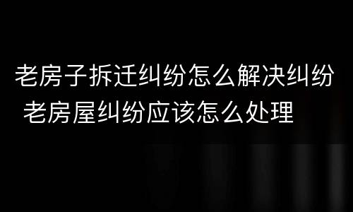 老房子拆迁纠纷怎么解决纠纷 老房屋纠纷应该怎么处理