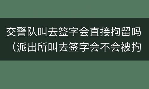 交警队叫去签字会直接拘留吗（派出所叫去签字会不会被拘留）