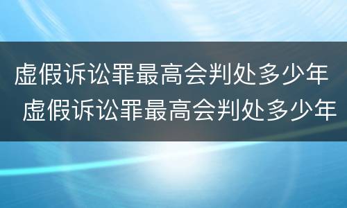 虚假诉讼罪最高会判处多少年 虚假诉讼罪最高会判处多少年徒刑
