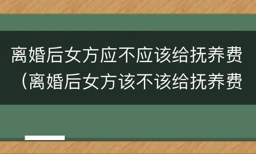 离婚后女方应不应该给抚养费（离婚后女方该不该给抚养费）