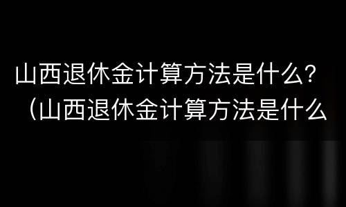 山西退休金计算方法是什么？（山西退休金计算方法是什么呀）