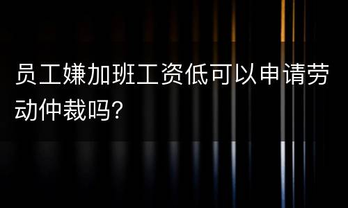 员工嫌加班工资低可以申请劳动仲裁吗？