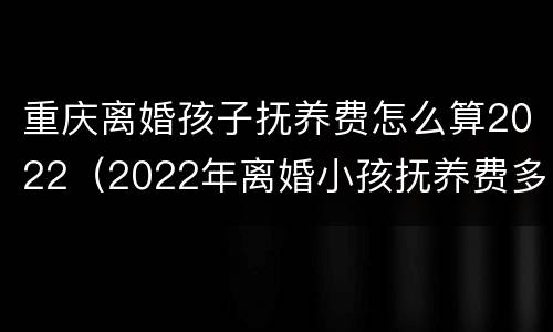 重庆离婚孩子抚养费怎么算2022（2022年离婚小孩抚养费多少）