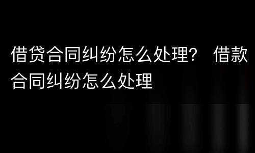 借贷合同纠纷怎么处理？ 借款合同纠纷怎么处理