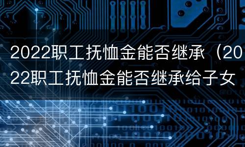 2022职工抚恤金能否继承（2022职工抚恤金能否继承给子女）