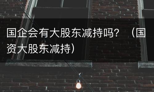 国企会有大股东减持吗？（国资大股东减持）